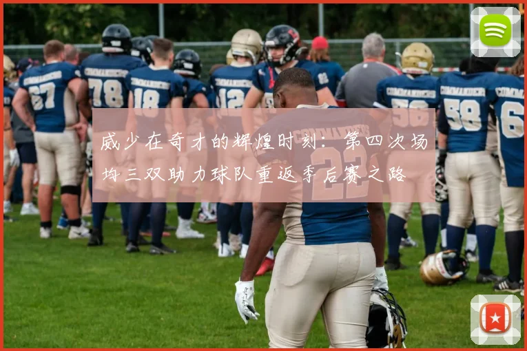 威少在奇才的辉煌时刻：第四次场均三双助力球队重返季后赛之路