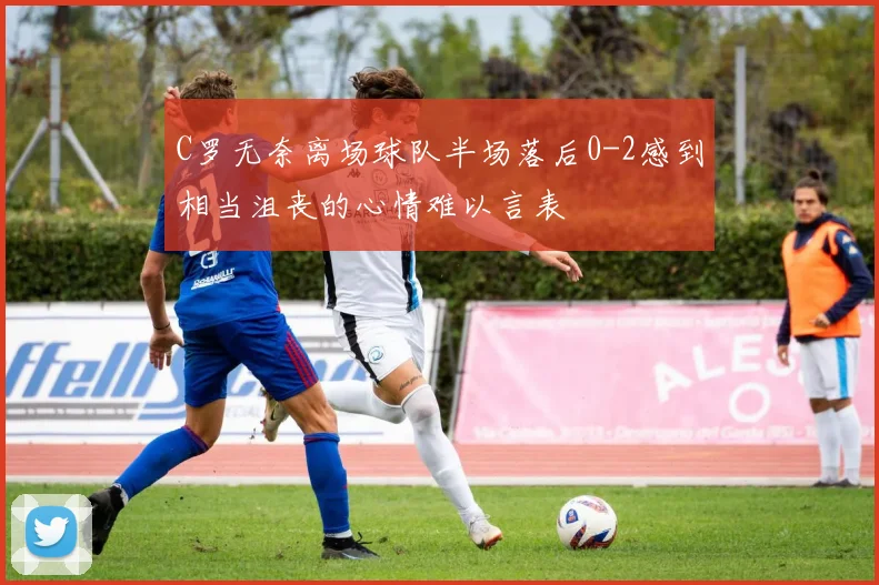 C罗无奈离场球队半场落后0-2感到相当沮丧的心情难以言表